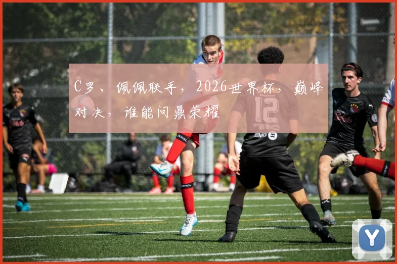 C罗、佩佩联手，2026世界杯，巅峰对决，谁能问鼎荣耀