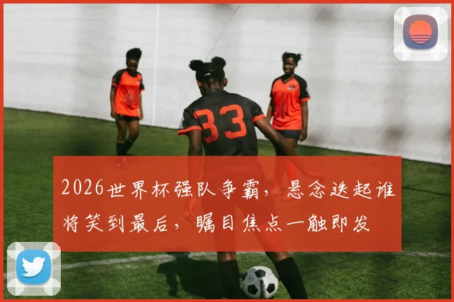 2026世界杯强队争霸，悬念迭起谁将笑到最后，瞩目焦点一触即发