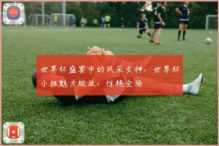 世界杯盛宴中的风采女神，世界杯小姐魅力绽放，惊艳全场