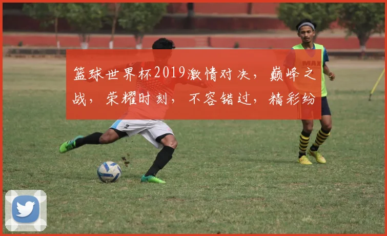 篮球世界杯2019激情对决，巅峰之战，荣耀时刻，不容错过，精彩纷呈