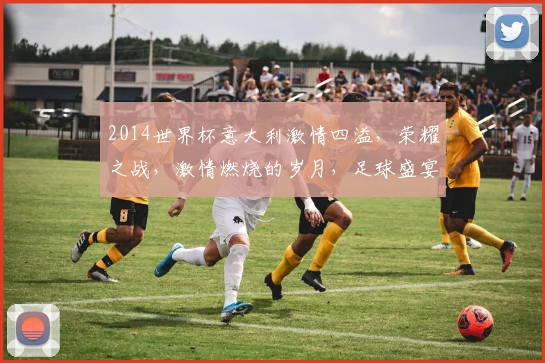 2014世界杯意大利激情四溢，荣耀之战，激情燃烧的岁月，足球盛宴再现